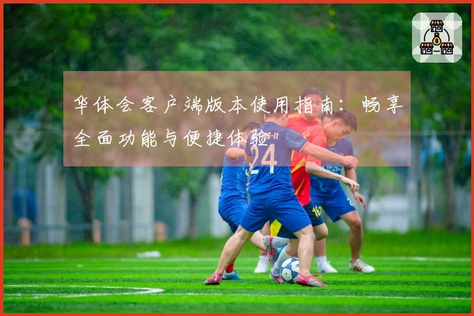 华体会客户端版本使用指南：畅享全面功能与便捷体验