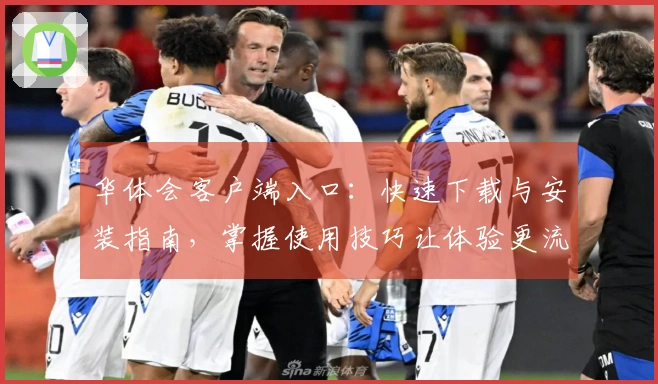 华体会客户端入口：快速下载与安装指南，掌握使用技巧让体验更流畅