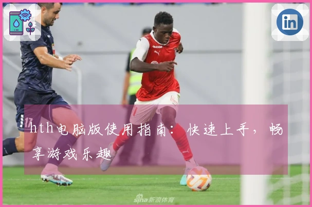 hth电脑版使用指南：快速上手，畅享游戏乐趣