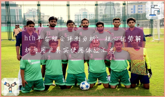 hth平台综合评测分析：核心优势解析与用户真实使用体验汇总