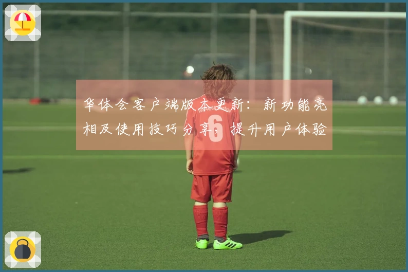 华体会客户端版本更新：新功能亮相及使用技巧分享，提升用户体验！